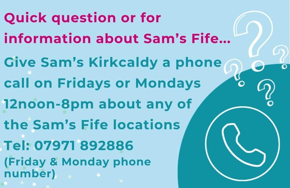 Infographic with picture of an outline of a phone. Outline of question marks. The text states. Quick question or for information about Sam's Fife. Give Sam's Kirkcaldy a phone call on Fridays or Mondays 12noon to 8pm about any of the Sam's Fife locations. Telephone. 07971892886 (Friday and Saturday phone number)
